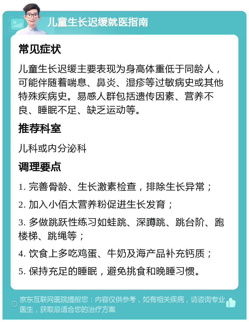 儿童生长迟缓就医指南 常见症状 儿童生长迟缓主要表现为身高体重低于同龄人，可能伴随着喘息、鼻炎、湿疹等过敏病史或其他特殊疾病史。易感人群包括遗传因素、营养不良、睡眠不足、缺乏运动等。 推荐科室 儿科或内分泌科 调理要点 1. 完善骨龄、生长激素检查，排除生长异常； 2. 加入小佰太营养粉促进生长发育； 3. 多做跳跃性练习如蛙跳、深蹲跳、跳台阶、跑楼梯、跳绳等； 4. 饮食上多吃鸡蛋、牛奶及海产品补充钙质； 5. 保持充足的睡眠，避免挑食和晚睡习惯。