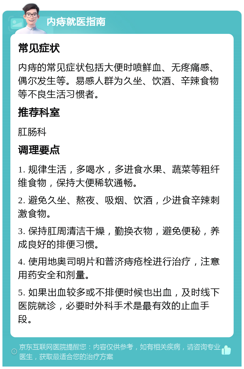 内痔就医指南 常见症状 内痔的常见症状包括大便时喷鲜血、无疼痛感、偶尔发生等。易感人群为久坐、饮酒、辛辣食物等不良生活习惯者。 推荐科室 肛肠科 调理要点 1. 规律生活，多喝水，多进食水果、蔬菜等粗纤维食物，保持大便稀软通畅。 2. 避免久坐、熬夜、吸烟、饮酒，少进食辛辣刺激食物。 3. 保持肛周清洁干燥，勤换衣物，避免便秘，养成良好的排便习惯。 4. 使用地奥司明片和普济痔疮栓进行治疗，注意用药安全和剂量。 5. 如果出血较多或不排便时候也出血，及时线下医院就诊，必要时外科手术是最有效的止血手段。