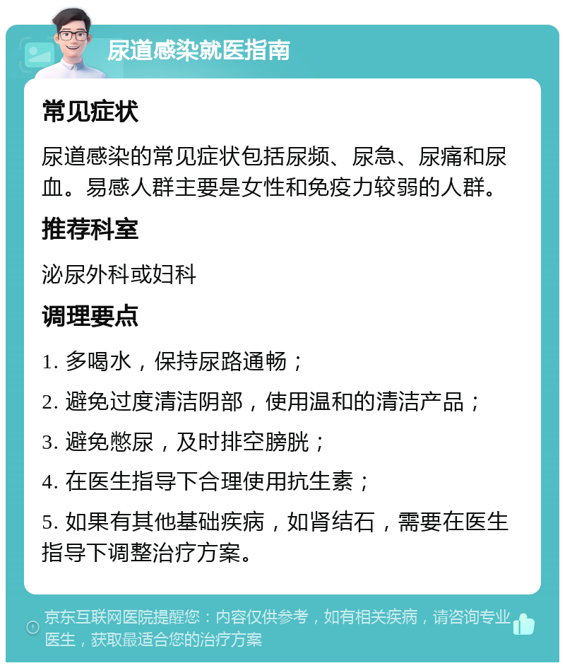 尿道感染就医指南 常见症状 尿道感染的常见症状包括尿频、尿急、尿痛和尿血。易感人群主要是女性和免疫力较弱的人群。 推荐科室 泌尿外科或妇科 调理要点 1. 多喝水，保持尿路通畅； 2. 避免过度清洁阴部，使用温和的清洁产品； 3. 避免憋尿，及时排空膀胱； 4. 在医生指导下合理使用抗生素； 5. 如果有其他基础疾病，如肾结石，需要在医生指导下调整治疗方案。