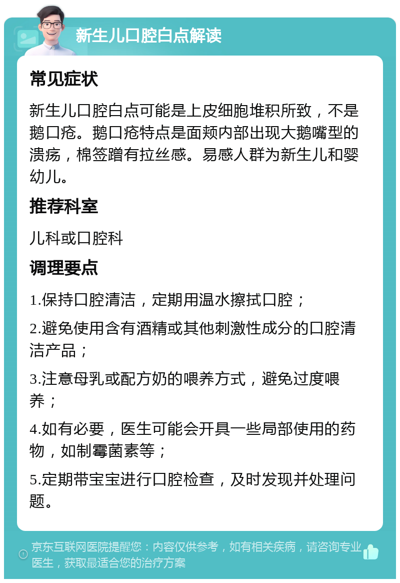 新生儿口腔白点解读 常见症状 新生儿口腔白点可能是上皮细胞堆积所致，不是鹅口疮。鹅口疮特点是面颊内部出现大鹅嘴型的溃疡，棉签蹭有拉丝感。易感人群为新生儿和婴幼儿。 推荐科室 儿科或口腔科 调理要点 1.保持口腔清洁，定期用温水擦拭口腔； 2.避免使用含有酒精或其他刺激性成分的口腔清洁产品； 3.注意母乳或配方奶的喂养方式，避免过度喂养； 4.如有必要，医生可能会开具一些局部使用的药物，如制霉菌素等； 5.定期带宝宝进行口腔检查，及时发现并处理问题。