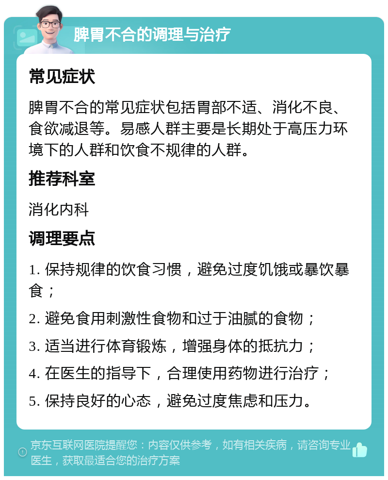 脾胃不合的调理与治疗 常见症状 脾胃不合的常见症状包括胃部不适、消化不良、食欲减退等。易感人群主要是长期处于高压力环境下的人群和饮食不规律的人群。 推荐科室 消化内科 调理要点 1. 保持规律的饮食习惯，避免过度饥饿或暴饮暴食； 2. 避免食用刺激性食物和过于油腻的食物； 3. 适当进行体育锻炼，增强身体的抵抗力； 4. 在医生的指导下，合理使用药物进行治疗； 5. 保持良好的心态，避免过度焦虑和压力。