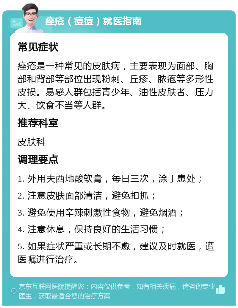 痤疮（痘痘）就医指南 常见症状 痤疮是一种常见的皮肤病，主要表现为面部、胸部和背部等部位出现粉刺、丘疹、脓疱等多形性皮损。易感人群包括青少年、油性皮肤者、压力大、饮食不当等人群。 推荐科室 皮肤科 调理要点 1. 外用夫西地酸软膏，每日三次，涂于患处； 2. 注意皮肤面部清洁，避免扣抓； 3. 避免使用辛辣刺激性食物，避免烟酒； 4. 注意休息，保持良好的生活习惯； 5. 如果症状严重或长期不愈，建议及时就医，遵医嘱进行治疗。