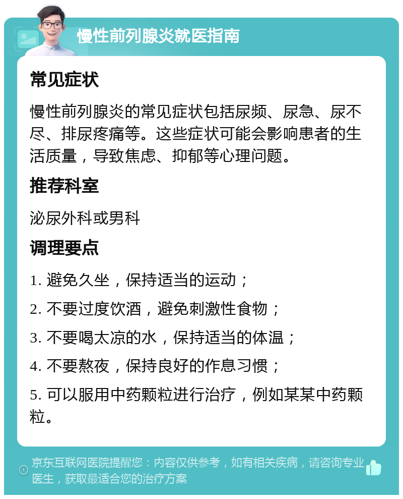 慢性前列腺炎就医指南 常见症状 慢性前列腺炎的常见症状包括尿频、尿急、尿不尽、排尿疼痛等。这些症状可能会影响患者的生活质量，导致焦虑、抑郁等心理问题。 推荐科室 泌尿外科或男科 调理要点 1. 避免久坐，保持适当的运动； 2. 不要过度饮酒，避免刺激性食物； 3. 不要喝太凉的水，保持适当的体温； 4. 不要熬夜，保持良好的作息习惯； 5. 可以服用中药颗粒进行治疗，例如某某中药颗粒。