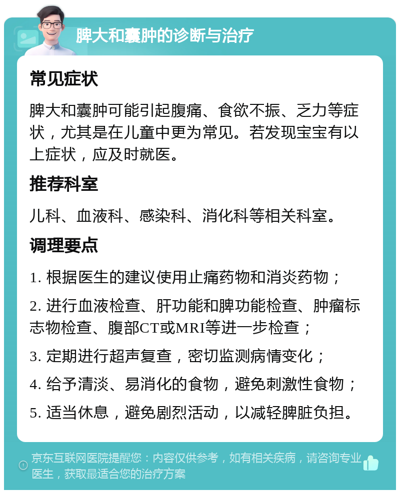 脾大和囊肿的诊断与治疗 常见症状 脾大和囊肿可能引起腹痛、食欲不振、乏力等症状，尤其是在儿童中更为常见。若发现宝宝有以上症状，应及时就医。 推荐科室 儿科、血液科、感染科、消化科等相关科室。 调理要点 1. 根据医生的建议使用止痛药物和消炎药物； 2. 进行血液检查、肝功能和脾功能检查、肿瘤标志物检查、腹部CT或MRI等进一步检查； 3. 定期进行超声复查，密切监测病情变化； 4. 给予清淡、易消化的食物，避免刺激性食物； 5. 适当休息，避免剧烈活动，以减轻脾脏负担。