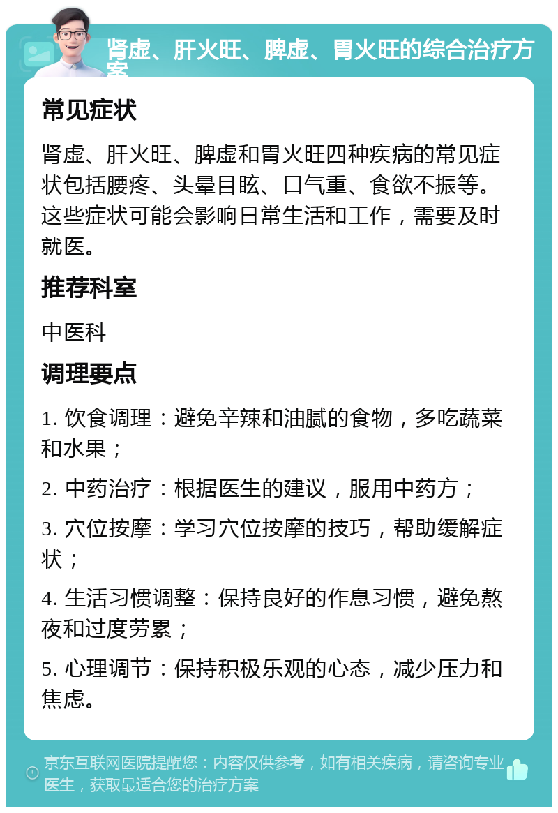 肾虚、肝火旺、脾虚、胃火旺的综合治疗方案 常见症状 肾虚、肝火旺、脾虚和胃火旺四种疾病的常见症状包括腰疼、头晕目眩、口气重、食欲不振等。这些症状可能会影响日常生活和工作，需要及时就医。 推荐科室 中医科 调理要点 1. 饮食调理：避免辛辣和油腻的食物，多吃蔬菜和水果； 2. 中药治疗：根据医生的建议，服用中药方； 3. 穴位按摩：学习穴位按摩的技巧，帮助缓解症状； 4. 生活习惯调整：保持良好的作息习惯，避免熬夜和过度劳累； 5. 心理调节：保持积极乐观的心态，减少压力和焦虑。