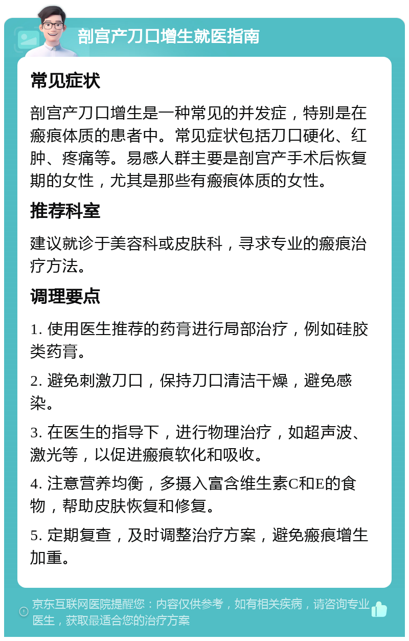 剖宫产刀口增生就医指南 常见症状 剖宫产刀口增生是一种常见的并发症，特别是在瘢痕体质的患者中。常见症状包括刀口硬化、红肿、疼痛等。易感人群主要是剖宫产手术后恢复期的女性，尤其是那些有瘢痕体质的女性。 推荐科室 建议就诊于美容科或皮肤科，寻求专业的瘢痕治疗方法。 调理要点 1. 使用医生推荐的药膏进行局部治疗，例如硅胶类药膏。 2. 避免刺激刀口，保持刀口清洁干燥，避免感染。 3. 在医生的指导下，进行物理治疗，如超声波、激光等，以促进瘢痕软化和吸收。 4. 注意营养均衡，多摄入富含维生素C和E的食物，帮助皮肤恢复和修复。 5. 定期复查，及时调整治疗方案，避免瘢痕增生加重。