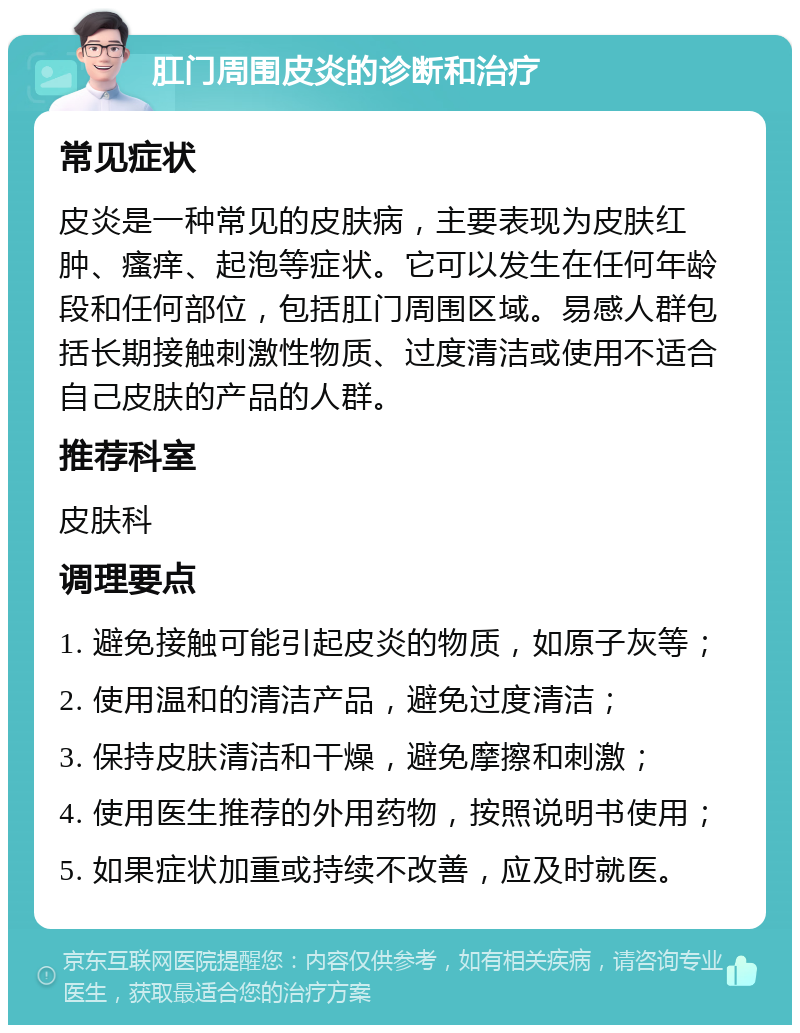 肛门周围皮炎的诊断和治疗 常见症状 皮炎是一种常见的皮肤病，主要表现为皮肤红肿、瘙痒、起泡等症状。它可以发生在任何年龄段和任何部位，包括肛门周围区域。易感人群包括长期接触刺激性物质、过度清洁或使用不适合自己皮肤的产品的人群。 推荐科室 皮肤科 调理要点 1. 避免接触可能引起皮炎的物质，如原子灰等； 2. 使用温和的清洁产品，避免过度清洁； 3. 保持皮肤清洁和干燥，避免摩擦和刺激； 4. 使用医生推荐的外用药物，按照说明书使用； 5. 如果症状加重或持续不改善，应及时就医。