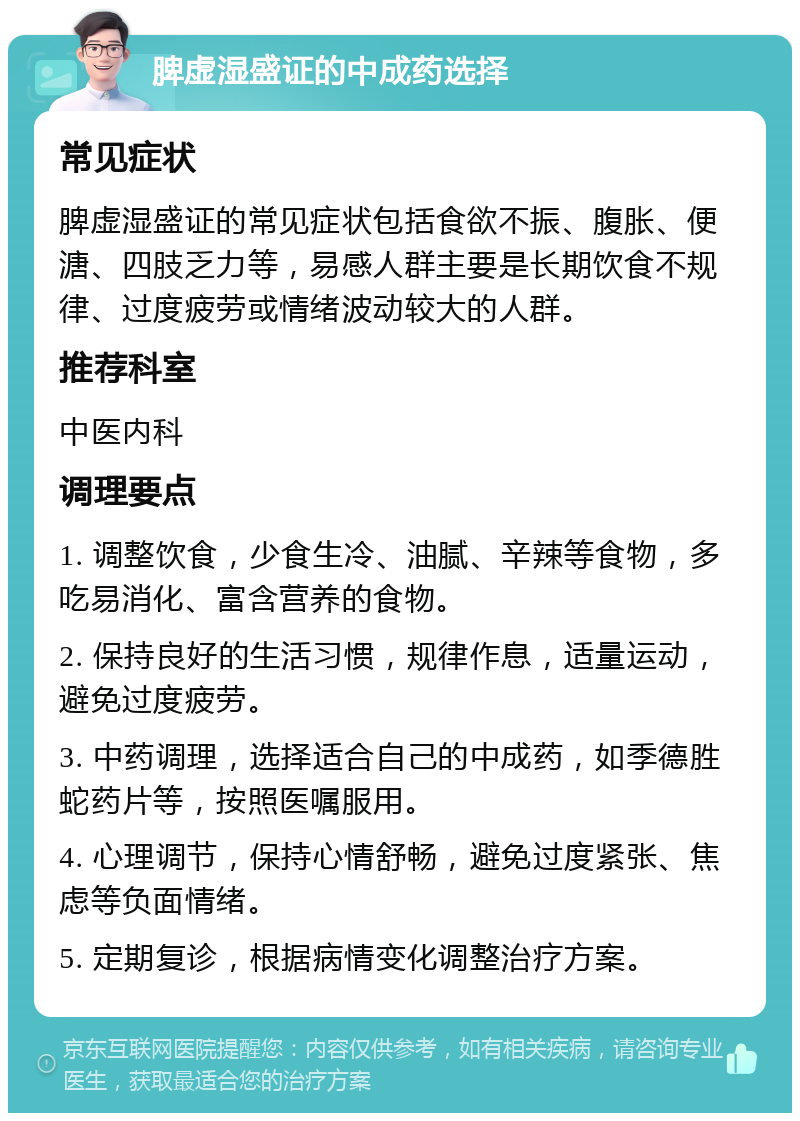 脾虚湿盛证的中成药选择 常见症状 脾虚湿盛证的常见症状包括食欲不振、腹胀、便溏、四肢乏力等，易感人群主要是长期饮食不规律、过度疲劳或情绪波动较大的人群。 推荐科室 中医内科 调理要点 1. 调整饮食，少食生冷、油腻、辛辣等食物，多吃易消化、富含营养的食物。 2. 保持良好的生活习惯，规律作息，适量运动，避免过度疲劳。 3. 中药调理，选择适合自己的中成药，如季德胜蛇药片等，按照医嘱服用。 4. 心理调节，保持心情舒畅，避免过度紧张、焦虑等负面情绪。 5. 定期复诊，根据病情变化调整治疗方案。