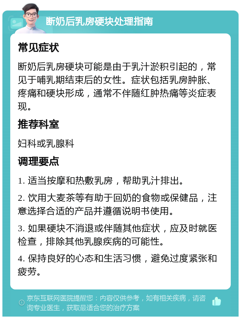 断奶后乳房硬块处理指南 常见症状 断奶后乳房硬块可能是由于乳汁淤积引起的，常见于哺乳期结束后的女性。症状包括乳房肿胀、疼痛和硬块形成，通常不伴随红肿热痛等炎症表现。 推荐科室 妇科或乳腺科 调理要点 1. 适当按摩和热敷乳房，帮助乳汁排出。 2. 饮用大麦茶等有助于回奶的食物或保健品，注意选择合适的产品并遵循说明书使用。 3. 如果硬块不消退或伴随其他症状，应及时就医检查，排除其他乳腺疾病的可能性。 4. 保持良好的心态和生活习惯，避免过度紧张和疲劳。