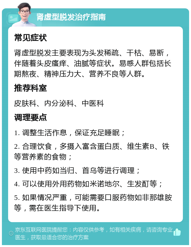 肾虚型脱发治疗指南 常见症状 肾虚型脱发主要表现为头发稀疏、干枯、易断，伴随着头皮瘙痒、油腻等症状。易感人群包括长期熬夜、精神压力大、营养不良等人群。 推荐科室 皮肤科、内分泌科、中医科 调理要点 1. 调整生活作息，保证充足睡眠； 2. 合理饮食，多摄入富含蛋白质、维生素B、铁等营养素的食物； 3. 使用中药如当归、首乌等进行调理； 4. 可以使用外用药物如米诺地尔、生发酊等； 5. 如果情况严重，可能需要口服药物如非那雄胺等，需在医生指导下使用。