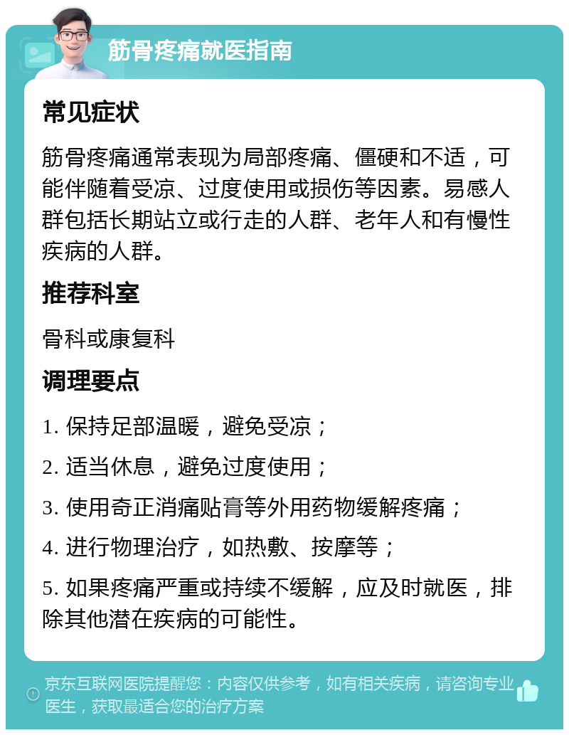 筋骨疼痛就医指南 常见症状 筋骨疼痛通常表现为局部疼痛、僵硬和不适，可能伴随着受凉、过度使用或损伤等因素。易感人群包括长期站立或行走的人群、老年人和有慢性疾病的人群。 推荐科室 骨科或康复科 调理要点 1. 保持足部温暖，避免受凉； 2. 适当休息，避免过度使用； 3. 使用奇正消痛贴膏等外用药物缓解疼痛； 4. 进行物理治疗，如热敷、按摩等； 5. 如果疼痛严重或持续不缓解，应及时就医，排除其他潜在疾病的可能性。