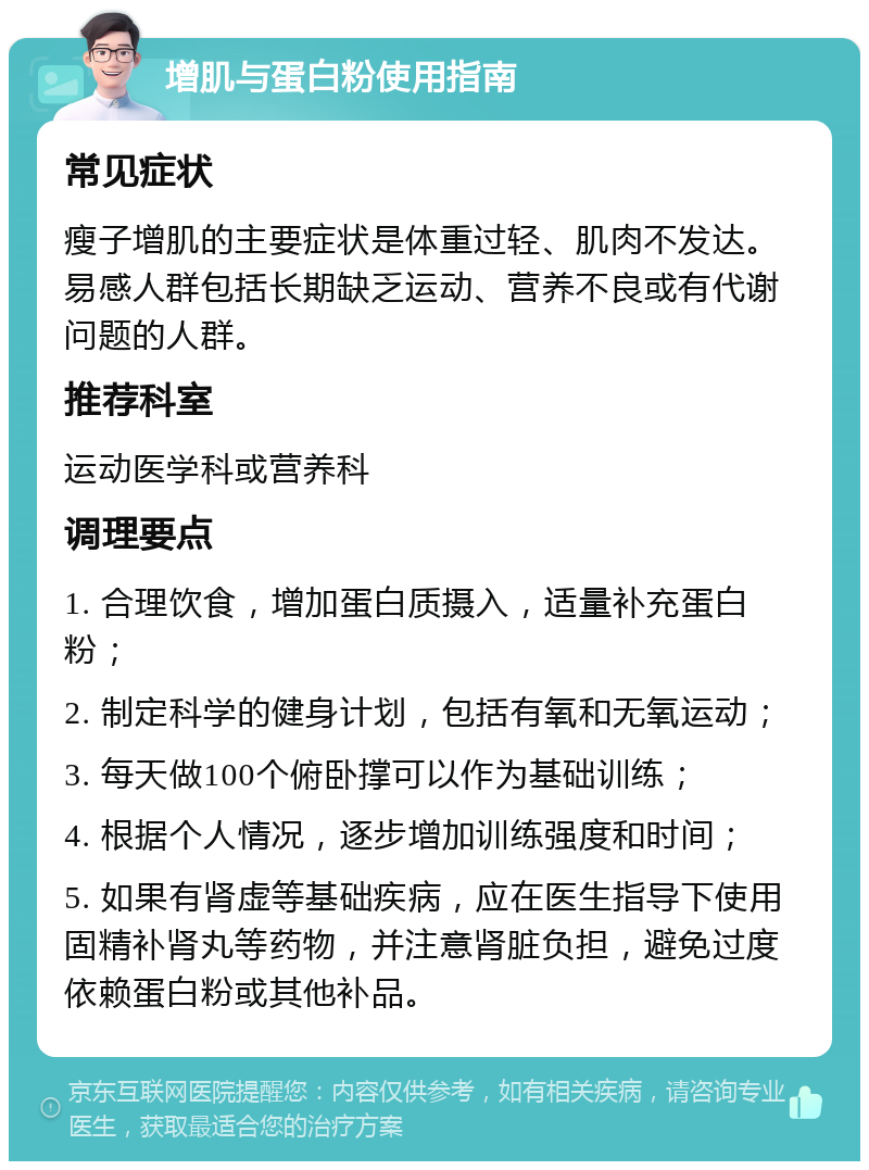 增肌与蛋白粉使用指南 常见症状 瘦子增肌的主要症状是体重过轻、肌肉不发达。易感人群包括长期缺乏运动、营养不良或有代谢问题的人群。 推荐科室 运动医学科或营养科 调理要点 1. 合理饮食，增加蛋白质摄入，适量补充蛋白粉； 2. 制定科学的健身计划，包括有氧和无氧运动； 3. 每天做100个俯卧撑可以作为基础训练； 4. 根据个人情况，逐步增加训练强度和时间； 5. 如果有肾虚等基础疾病，应在医生指导下使用固精补肾丸等药物，并注意肾脏负担，避免过度依赖蛋白粉或其他补品。