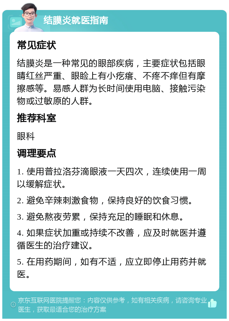 结膜炎就医指南 常见症状 结膜炎是一种常见的眼部疾病，主要症状包括眼睛红丝严重、眼睑上有小疙瘩、不疼不痒但有摩擦感等。易感人群为长时间使用电脑、接触污染物或过敏原的人群。 推荐科室 眼科 调理要点 1. 使用普拉洛芬滴眼液一天四次，连续使用一周以缓解症状。 2. 避免辛辣刺激食物，保持良好的饮食习惯。 3. 避免熬夜劳累，保持充足的睡眠和休息。 4. 如果症状加重或持续不改善，应及时就医并遵循医生的治疗建议。 5. 在用药期间，如有不适，应立即停止用药并就医。