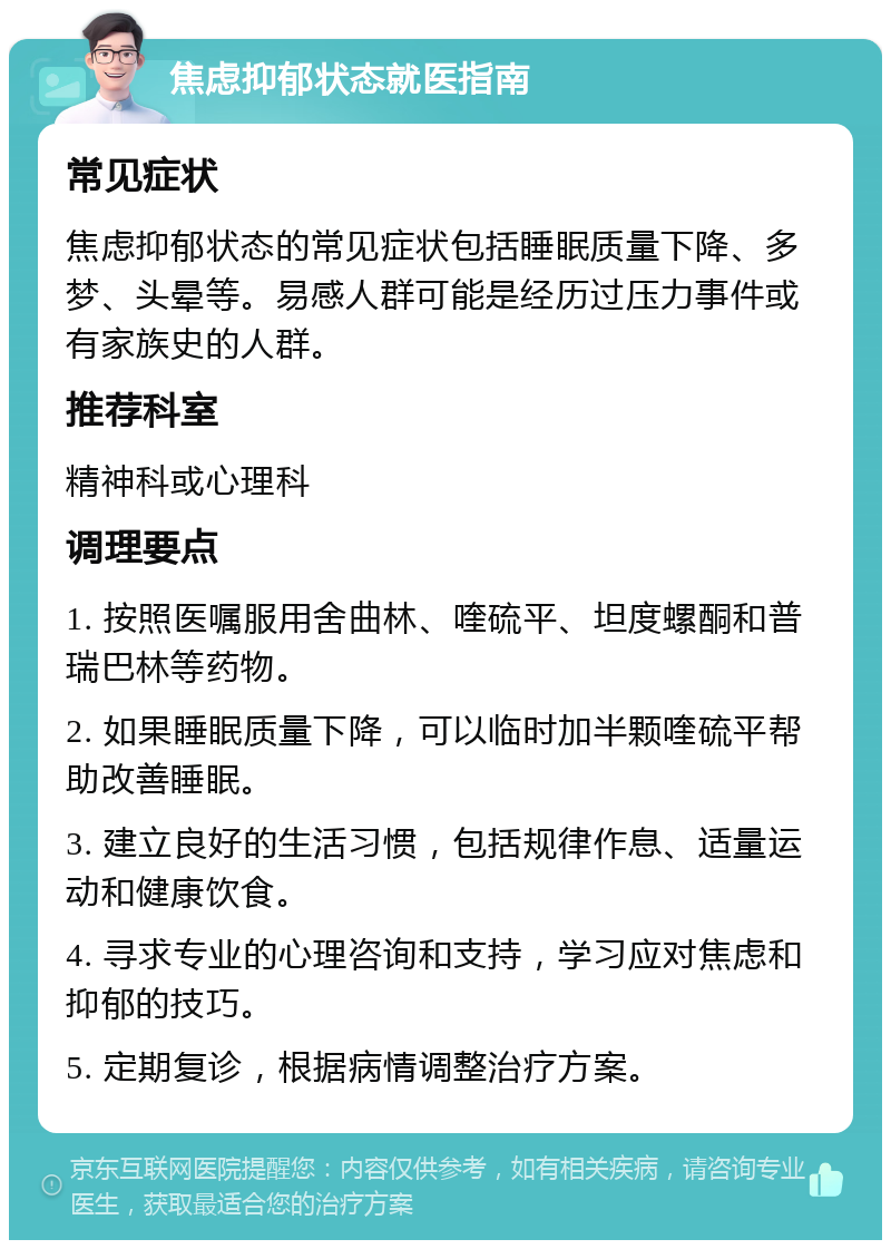 焦虑抑郁状态就医指南 常见症状 焦虑抑郁状态的常见症状包括睡眠质量下降、多梦、头晕等。易感人群可能是经历过压力事件或有家族史的人群。 推荐科室 精神科或心理科 调理要点 1. 按照医嘱服用舍曲林、喹硫平、坦度螺酮和普瑞巴林等药物。 2. 如果睡眠质量下降，可以临时加半颗喹硫平帮助改善睡眠。 3. 建立良好的生活习惯，包括规律作息、适量运动和健康饮食。 4. 寻求专业的心理咨询和支持，学习应对焦虑和抑郁的技巧。 5. 定期复诊，根据病情调整治疗方案。