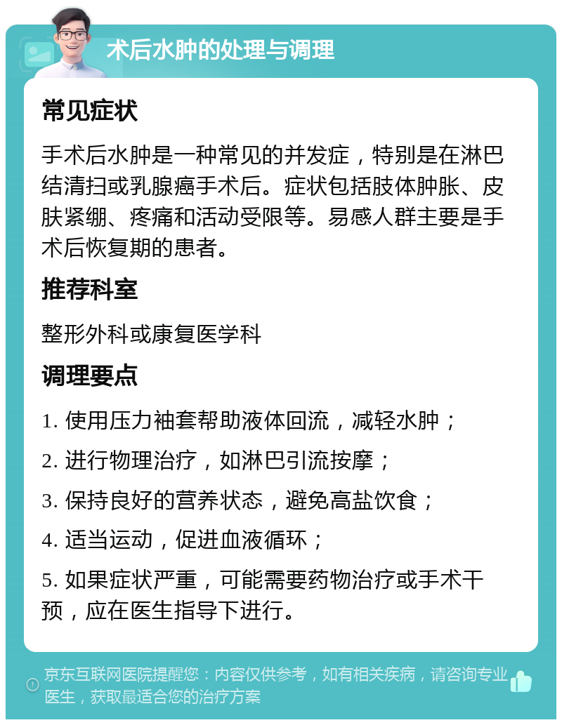 术后水肿的处理与调理 常见症状 手术后水肿是一种常见的并发症，特别是在淋巴结清扫或乳腺癌手术后。症状包括肢体肿胀、皮肤紧绷、疼痛和活动受限等。易感人群主要是手术后恢复期的患者。 推荐科室 整形外科或康复医学科 调理要点 1. 使用压力袖套帮助液体回流，减轻水肿； 2. 进行物理治疗，如淋巴引流按摩； 3. 保持良好的营养状态，避免高盐饮食； 4. 适当运动，促进血液循环； 5. 如果症状严重，可能需要药物治疗或手术干预，应在医生指导下进行。