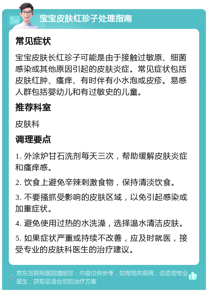 宝宝皮肤红珍子处理指南 常见症状 宝宝皮肤长红珍子可能是由于接触过敏原、细菌感染或其他原因引起的皮肤炎症。常见症状包括皮肤红肿、瘙痒、有时伴有小水泡或皮疹。易感人群包括婴幼儿和有过敏史的儿童。 推荐科室 皮肤科 调理要点 1. 外涂炉甘石洗剂每天三次，帮助缓解皮肤炎症和瘙痒感。 2. 饮食上避免辛辣刺激食物，保持清淡饮食。 3. 不要搔抓受影响的皮肤区域，以免引起感染或加重症状。 4. 避免使用过热的水洗澡，选择温水清洁皮肤。 5. 如果症状严重或持续不改善，应及时就医，接受专业的皮肤科医生的治疗建议。