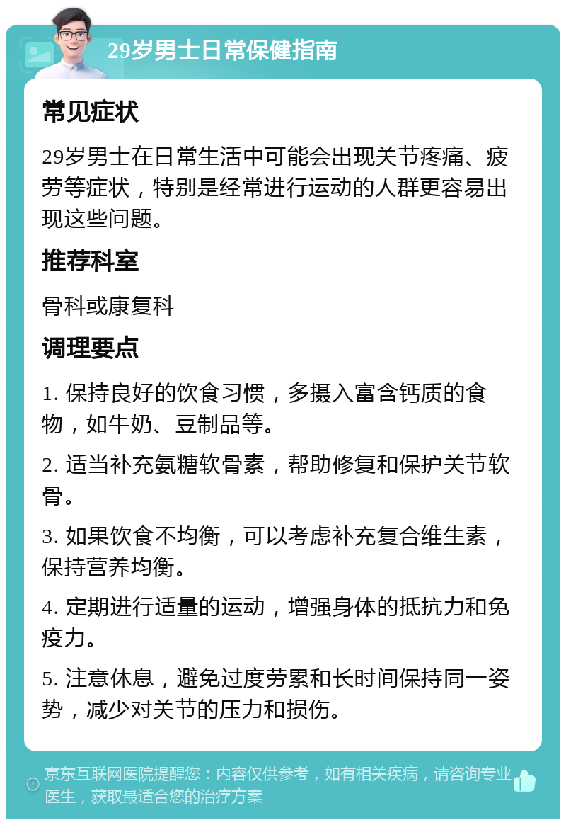 29岁男士日常保健指南 常见症状 29岁男士在日常生活中可能会出现关节疼痛、疲劳等症状，特别是经常进行运动的人群更容易出现这些问题。 推荐科室 骨科或康复科 调理要点 1. 保持良好的饮食习惯，多摄入富含钙质的食物，如牛奶、豆制品等。 2. 适当补充氨糖软骨素，帮助修复和保护关节软骨。 3. 如果饮食不均衡，可以考虑补充复合维生素，保持营养均衡。 4. 定期进行适量的运动，增强身体的抵抗力和免疫力。 5. 注意休息，避免过度劳累和长时间保持同一姿势，减少对关节的压力和损伤。