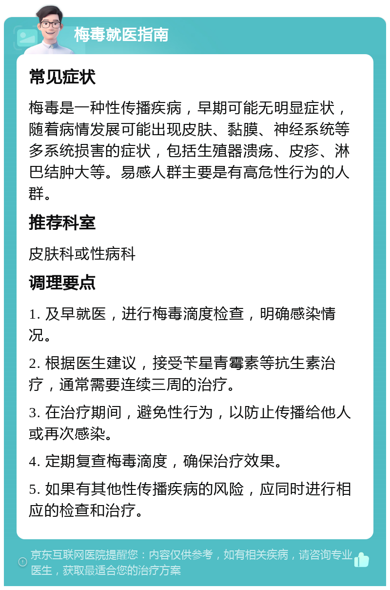 梅毒就医指南 常见症状 梅毒是一种性传播疾病，早期可能无明显症状，随着病情发展可能出现皮肤、黏膜、神经系统等多系统损害的症状，包括生殖器溃疡、皮疹、淋巴结肿大等。易感人群主要是有高危性行为的人群。 推荐科室 皮肤科或性病科 调理要点 1. 及早就医，进行梅毒滴度检查，明确感染情况。 2. 根据医生建议，接受苄星青霉素等抗生素治疗，通常需要连续三周的治疗。 3. 在治疗期间，避免性行为，以防止传播给他人或再次感染。 4. 定期复查梅毒滴度，确保治疗效果。 5. 如果有其他性传播疾病的风险，应同时进行相应的检查和治疗。