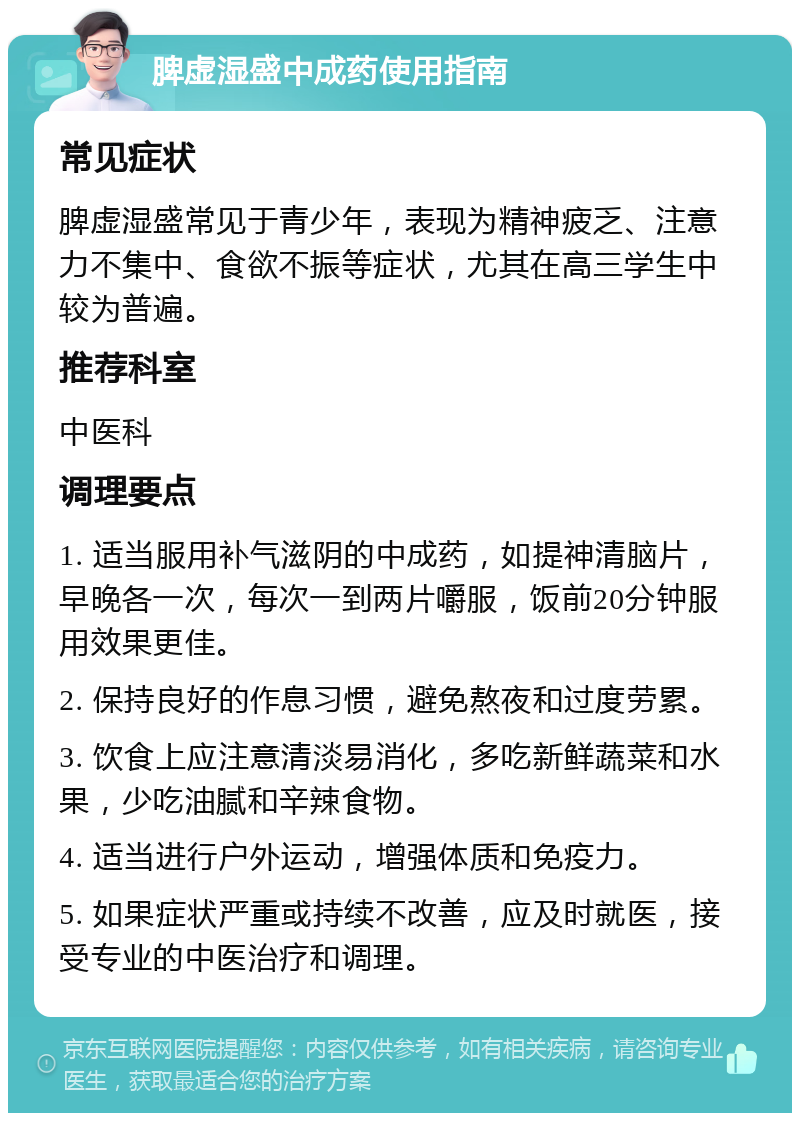 脾虚湿盛中成药使用指南 常见症状 脾虚湿盛常见于青少年，表现为精神疲乏、注意力不集中、食欲不振等症状，尤其在高三学生中较为普遍。 推荐科室 中医科 调理要点 1. 适当服用补气滋阴的中成药，如提神清脑片，早晚各一次，每次一到两片嚼服，饭前20分钟服用效果更佳。 2. 保持良好的作息习惯，避免熬夜和过度劳累。 3. 饮食上应注意清淡易消化，多吃新鲜蔬菜和水果，少吃油腻和辛辣食物。 4. 适当进行户外运动，增强体质和免疫力。 5. 如果症状严重或持续不改善，应及时就医，接受专业的中医治疗和调理。