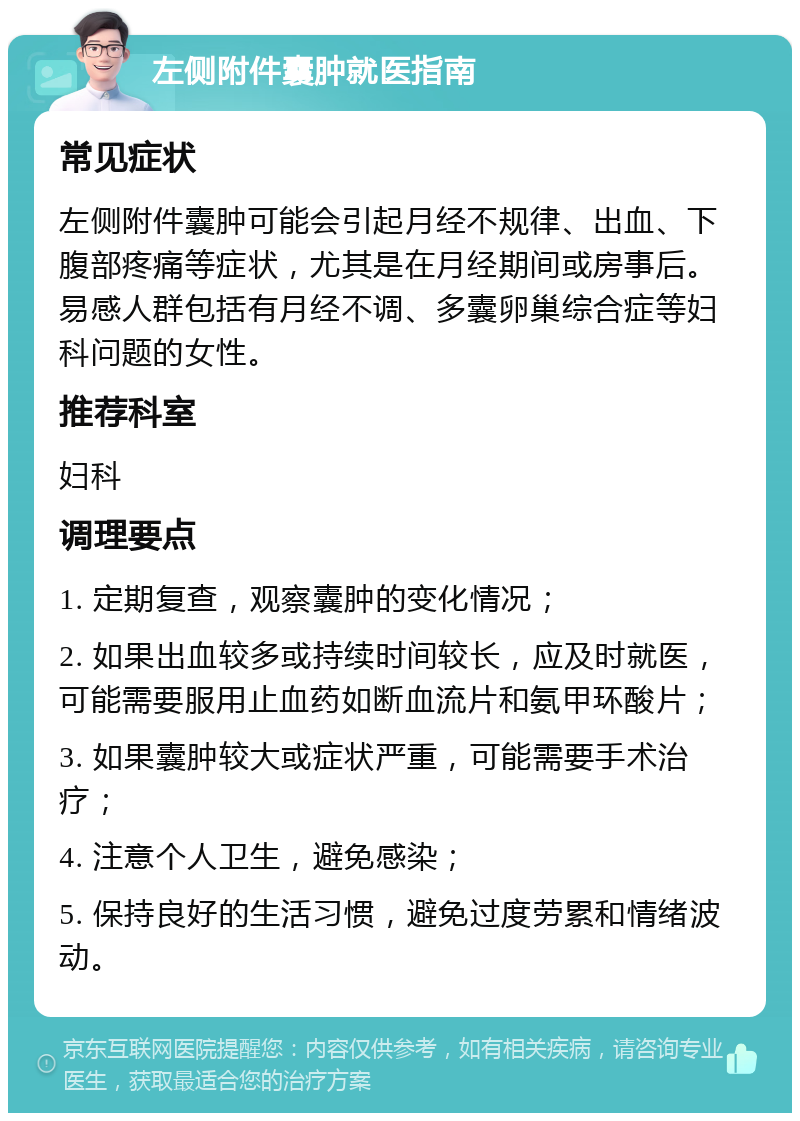 左侧附件囊肿就医指南 常见症状 左侧附件囊肿可能会引起月经不规律、出血、下腹部疼痛等症状，尤其是在月经期间或房事后。易感人群包括有月经不调、多囊卵巢综合症等妇科问题的女性。 推荐科室 妇科 调理要点 1. 定期复查，观察囊肿的变化情况； 2. 如果出血较多或持续时间较长，应及时就医，可能需要服用止血药如断血流片和氨甲环酸片； 3. 如果囊肿较大或症状严重，可能需要手术治疗； 4. 注意个人卫生，避免感染； 5. 保持良好的生活习惯，避免过度劳累和情绪波动。