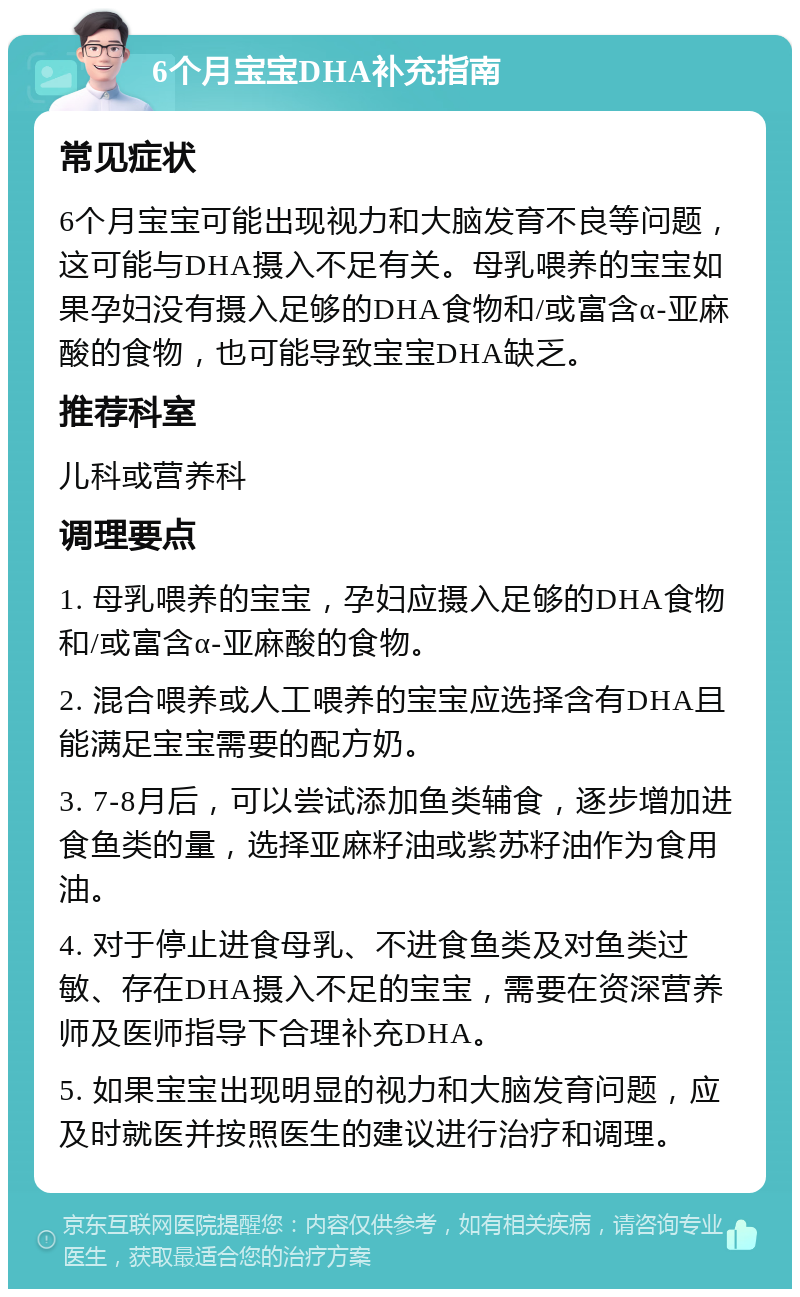 6个月宝宝DHA补充指南 常见症状 6个月宝宝可能出现视力和大脑发育不良等问题，这可能与DHA摄入不足有关。母乳喂养的宝宝如果孕妇没有摄入足够的DHA食物和/或富含α-亚麻酸的食物，也可能导致宝宝DHA缺乏。 推荐科室 儿科或营养科 调理要点 1. 母乳喂养的宝宝，孕妇应摄入足够的DHA食物和/或富含α-亚麻酸的食物。 2. 混合喂养或人工喂养的宝宝应选择含有DHA且能满足宝宝需要的配方奶。 3. 7-8月后，可以尝试添加鱼类辅食，逐步增加进食鱼类的量，选择亚麻籽油或紫苏籽油作为食用油。 4. 对于停止进食母乳、不进食鱼类及对鱼类过敏、存在DHA摄入不足的宝宝，需要在资深营养师及医师指导下合理补充DHA。 5. 如果宝宝出现明显的视力和大脑发育问题，应及时就医并按照医生的建议进行治疗和调理。