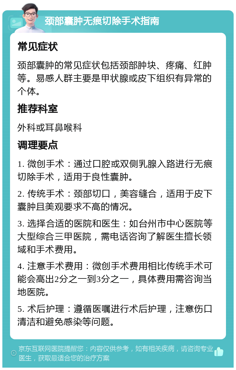 颈部囊肿无痕切除手术指南 常见症状 颈部囊肿的常见症状包括颈部肿块、疼痛、红肿等。易感人群主要是甲状腺或皮下组织有异常的个体。 推荐科室 外科或耳鼻喉科 调理要点 1. 微创手术：通过口腔或双侧乳腺入路进行无痕切除手术，适用于良性囊肿。 2. 传统手术：颈部切口，美容缝合，适用于皮下囊肿且美观要求不高的情况。 3. 选择合适的医院和医生：如台州市中心医院等大型综合三甲医院，需电话咨询了解医生擅长领域和手术费用。 4. 注意手术费用：微创手术费用相比传统手术可能会高出2分之一到3分之一，具体费用需咨询当地医院。 5. 术后护理：遵循医嘱进行术后护理，注意伤口清洁和避免感染等问题。