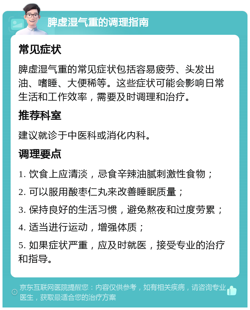 脾虚湿气重的调理指南 常见症状 脾虚湿气重的常见症状包括容易疲劳、头发出油、嗜睡、大便稀等。这些症状可能会影响日常生活和工作效率，需要及时调理和治疗。 推荐科室 建议就诊于中医科或消化内科。 调理要点 1. 饮食上应清淡，忌食辛辣油腻刺激性食物； 2. 可以服用酸枣仁丸来改善睡眠质量； 3. 保持良好的生活习惯，避免熬夜和过度劳累； 4. 适当进行运动，增强体质； 5. 如果症状严重，应及时就医，接受专业的治疗和指导。