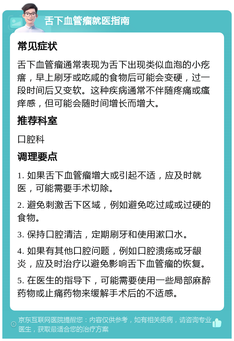 舌下血管瘤就医指南 常见症状 舌下血管瘤通常表现为舌下出现类似血泡的小疙瘩，早上刷牙或吃咸的食物后可能会变硬，过一段时间后又变软。这种疾病通常不伴随疼痛或瘙痒感，但可能会随时间增长而增大。 推荐科室 口腔科 调理要点 1. 如果舌下血管瘤增大或引起不适，应及时就医，可能需要手术切除。 2. 避免刺激舌下区域，例如避免吃过咸或过硬的食物。 3. 保持口腔清洁，定期刷牙和使用漱口水。 4. 如果有其他口腔问题，例如口腔溃疡或牙龈炎，应及时治疗以避免影响舌下血管瘤的恢复。 5. 在医生的指导下，可能需要使用一些局部麻醉药物或止痛药物来缓解手术后的不适感。