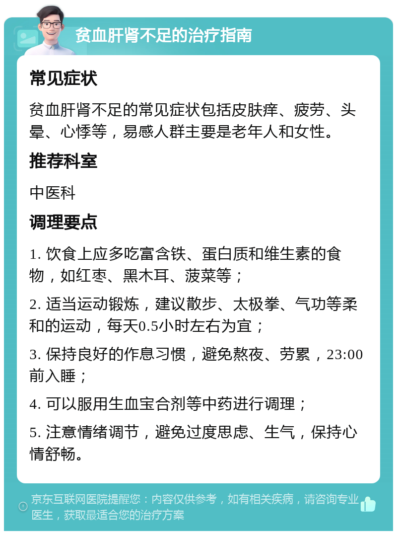 贫血肝肾不足的治疗指南 常见症状 贫血肝肾不足的常见症状包括皮肤痒、疲劳、头晕、心悸等，易感人群主要是老年人和女性。 推荐科室 中医科 调理要点 1. 饮食上应多吃富含铁、蛋白质和维生素的食物，如红枣、黑木耳、菠菜等； 2. 适当运动锻炼，建议散步、太极拳、气功等柔和的运动，每天0.5小时左右为宜； 3. 保持良好的作息习惯，避免熬夜、劳累，23:00前入睡； 4. 可以服用生血宝合剂等中药进行调理； 5. 注意情绪调节，避免过度思虑、生气，保持心情舒畅。