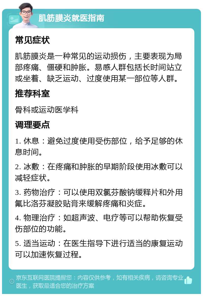 肌筋膜炎就医指南 常见症状 肌筋膜炎是一种常见的运动损伤，主要表现为局部疼痛、僵硬和肿胀。易感人群包括长时间站立或坐着、缺乏运动、过度使用某一部位等人群。 推荐科室 骨科或运动医学科 调理要点 1. 休息：避免过度使用受伤部位，给予足够的休息时间。 2. 冰敷：在疼痛和肿胀的早期阶段使用冰敷可以减轻症状。 3. 药物治疗：可以使用双氯芬酸钠缓释片和外用氟比洛芬凝胶贴膏来缓解疼痛和炎症。 4. 物理治疗：如超声波、电疗等可以帮助恢复受伤部位的功能。 5. 适当运动：在医生指导下进行适当的康复运动可以加速恢复过程。