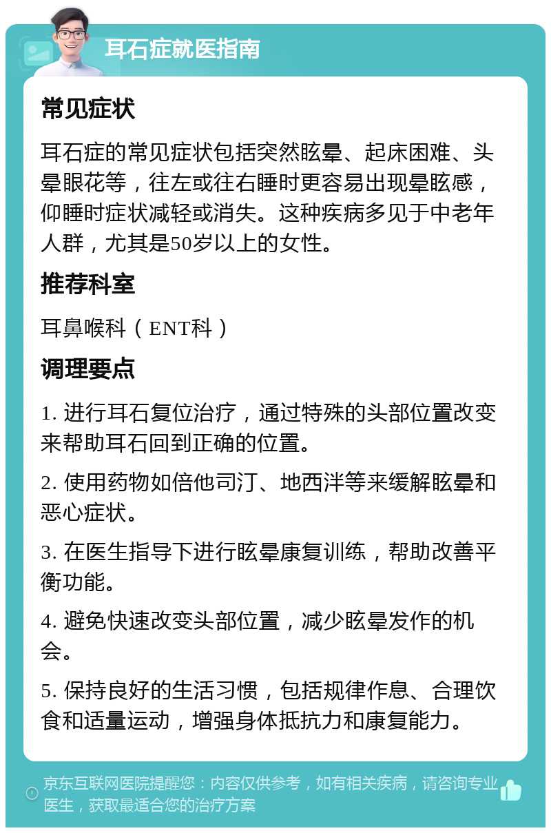 耳石症就医指南 常见症状 耳石症的常见症状包括突然眩晕、起床困难、头晕眼花等，往左或往右睡时更容易出现晕眩感，仰睡时症状减轻或消失。这种疾病多见于中老年人群，尤其是50岁以上的女性。 推荐科室 耳鼻喉科（ENT科） 调理要点 1. 进行耳石复位治疗，通过特殊的头部位置改变来帮助耳石回到正确的位置。 2. 使用药物如倍他司汀、地西泮等来缓解眩晕和恶心症状。 3. 在医生指导下进行眩晕康复训练，帮助改善平衡功能。 4. 避免快速改变头部位置，减少眩晕发作的机会。 5. 保持良好的生活习惯，包括规律作息、合理饮食和适量运动，增强身体抵抗力和康复能力。