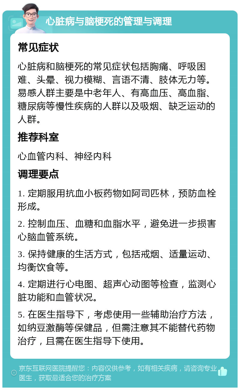 心脏病与脑梗死的管理与调理 常见症状 心脏病和脑梗死的常见症状包括胸痛、呼吸困难、头晕、视力模糊、言语不清、肢体无力等。易感人群主要是中老年人、有高血压、高血脂、糖尿病等慢性疾病的人群以及吸烟、缺乏运动的人群。 推荐科室 心血管内科、神经内科 调理要点 1. 定期服用抗血小板药物如阿司匹林，预防血栓形成。 2. 控制血压、血糖和血脂水平，避免进一步损害心脑血管系统。 3. 保持健康的生活方式，包括戒烟、适量运动、均衡饮食等。 4. 定期进行心电图、超声心动图等检查，监测心脏功能和血管状况。 5. 在医生指导下，考虑使用一些辅助治疗方法，如纳豆激酶等保健品，但需注意其不能替代药物治疗，且需在医生指导下使用。