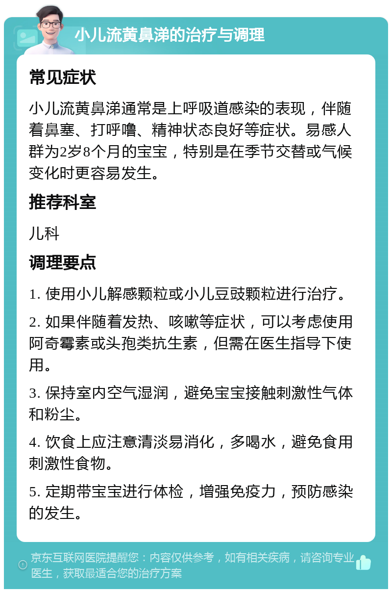 小儿流黄鼻涕的治疗与调理 常见症状 小儿流黄鼻涕通常是上呼吸道感染的表现，伴随着鼻塞、打呼噜、精神状态良好等症状。易感人群为2岁8个月的宝宝，特别是在季节交替或气候变化时更容易发生。 推荐科室 儿科 调理要点 1. 使用小儿解感颗粒或小儿豆豉颗粒进行治疗。 2. 如果伴随着发热、咳嗽等症状，可以考虑使用阿奇霉素或头孢类抗生素，但需在医生指导下使用。 3. 保持室内空气湿润，避免宝宝接触刺激性气体和粉尘。 4. 饮食上应注意清淡易消化，多喝水，避免食用刺激性食物。 5. 定期带宝宝进行体检，增强免疫力，预防感染的发生。