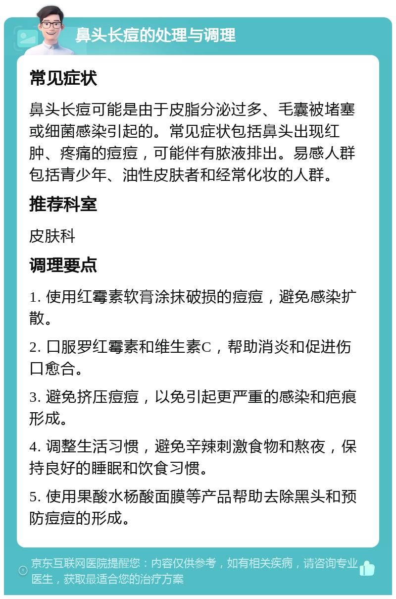 鼻头长痘的处理与调理 常见症状 鼻头长痘可能是由于皮脂分泌过多、毛囊被堵塞或细菌感染引起的。常见症状包括鼻头出现红肿、疼痛的痘痘，可能伴有脓液排出。易感人群包括青少年、油性皮肤者和经常化妆的人群。 推荐科室 皮肤科 调理要点 1. 使用红霉素软膏涂抹破损的痘痘，避免感染扩散。 2. 口服罗红霉素和维生素C，帮助消炎和促进伤口愈合。 3. 避免挤压痘痘，以免引起更严重的感染和疤痕形成。 4. 调整生活习惯，避免辛辣刺激食物和熬夜，保持良好的睡眠和饮食习惯。 5. 使用果酸水杨酸面膜等产品帮助去除黑头和预防痘痘的形成。