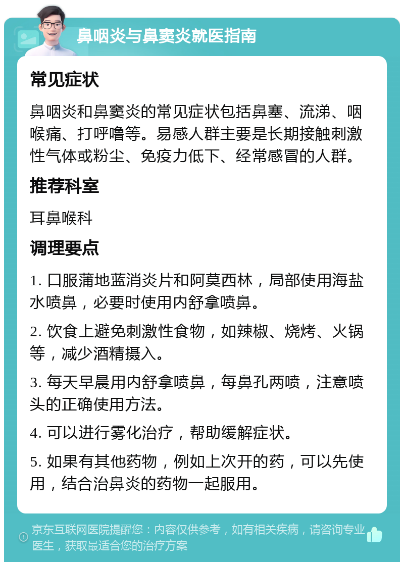 鼻咽炎与鼻窦炎就医指南 常见症状 鼻咽炎和鼻窦炎的常见症状包括鼻塞、流涕、咽喉痛、打呼噜等。易感人群主要是长期接触刺激性气体或粉尘、免疫力低下、经常感冒的人群。 推荐科室 耳鼻喉科 调理要点 1. 口服蒲地蓝消炎片和阿莫西林，局部使用海盐水喷鼻，必要时使用内舒拿喷鼻。 2. 饮食上避免刺激性食物，如辣椒、烧烤、火锅等，减少酒精摄入。 3. 每天早晨用内舒拿喷鼻，每鼻孔两喷，注意喷头的正确使用方法。 4. 可以进行雾化治疗，帮助缓解症状。 5. 如果有其他药物，例如上次开的药，可以先使用，结合治鼻炎的药物一起服用。