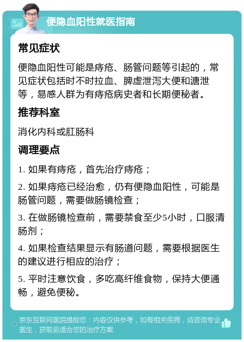 便隐血阳性就医指南 常见症状 便隐血阳性可能是痔疮、肠管问题等引起的，常见症状包括时不时拉血、脾虚泄泻大便和溏泄等，易感人群为有痔疮病史者和长期便秘者。 推荐科室 消化内科或肛肠科 调理要点 1. 如果有痔疮，首先治疗痔疮； 2. 如果痔疮已经治愈，仍有便隐血阳性，可能是肠管问题，需要做肠镜检查； 3. 在做肠镜检查前，需要禁食至少5小时，口服清肠剂； 4. 如果检查结果显示有肠道问题，需要根据医生的建议进行相应的治疗； 5. 平时注意饮食，多吃高纤维食物，保持大便通畅，避免便秘。