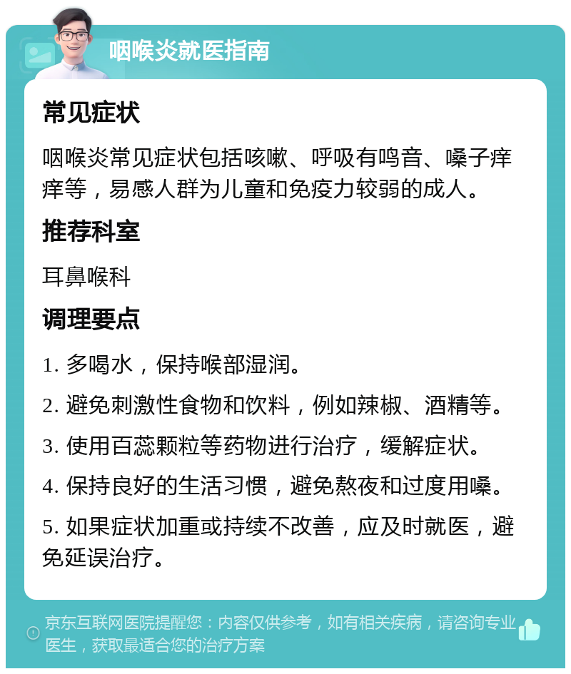 咽喉炎就医指南 常见症状 咽喉炎常见症状包括咳嗽、呼吸有鸣音、嗓子痒痒等，易感人群为儿童和免疫力较弱的成人。 推荐科室 耳鼻喉科 调理要点 1. 多喝水，保持喉部湿润。 2. 避免刺激性食物和饮料，例如辣椒、酒精等。 3. 使用百蕊颗粒等药物进行治疗，缓解症状。 4. 保持良好的生活习惯，避免熬夜和过度用嗓。 5. 如果症状加重或持续不改善，应及时就医，避免延误治疗。