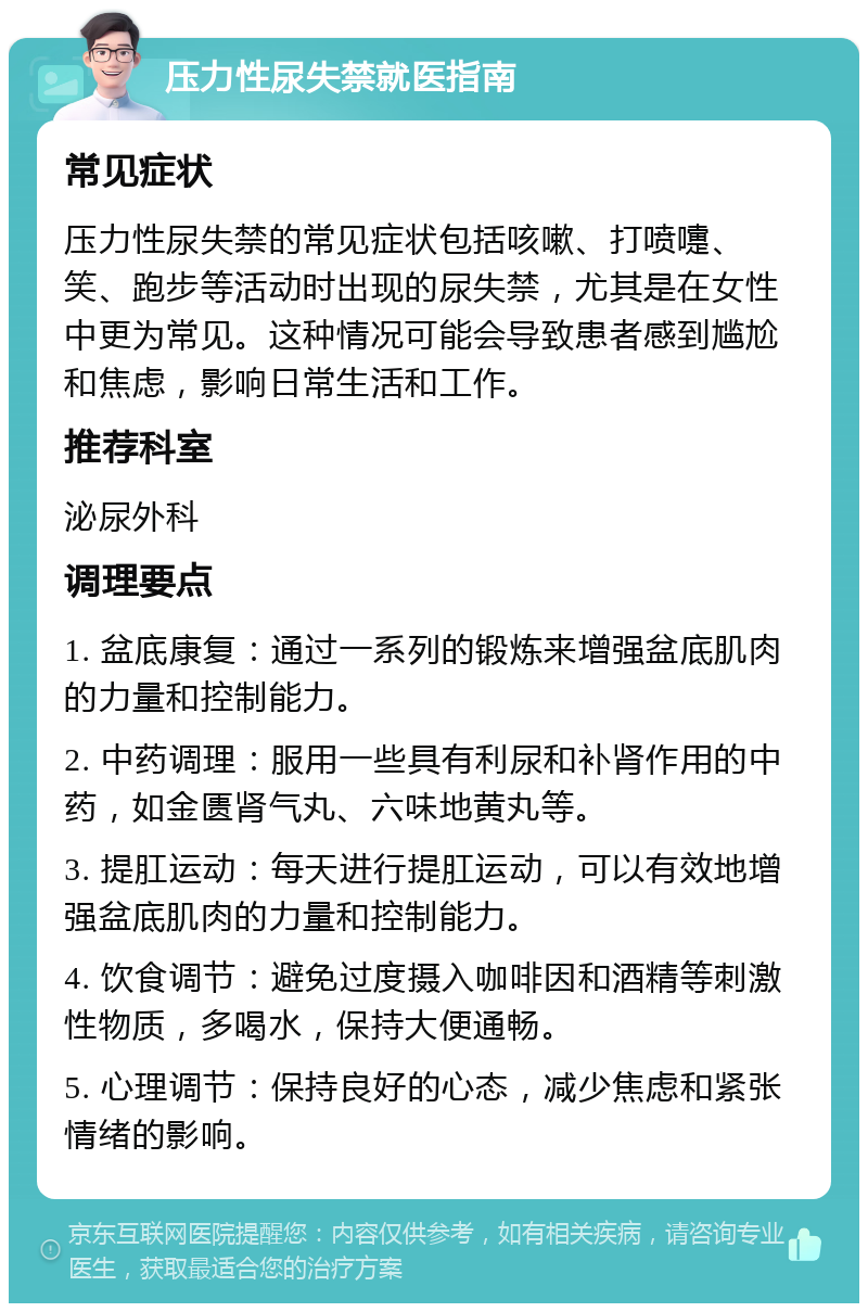 压力性尿失禁就医指南 常见症状 压力性尿失禁的常见症状包括咳嗽、打喷嚏、笑、跑步等活动时出现的尿失禁，尤其是在女性中更为常见。这种情况可能会导致患者感到尴尬和焦虑，影响日常生活和工作。 推荐科室 泌尿外科 调理要点 1. 盆底康复：通过一系列的锻炼来增强盆底肌肉的力量和控制能力。 2. 中药调理：服用一些具有利尿和补肾作用的中药，如金匮肾气丸、六味地黄丸等。 3. 提肛运动：每天进行提肛运动，可以有效地增强盆底肌肉的力量和控制能力。 4. 饮食调节：避免过度摄入咖啡因和酒精等刺激性物质，多喝水，保持大便通畅。 5. 心理调节：保持良好的心态，减少焦虑和紧张情绪的影响。