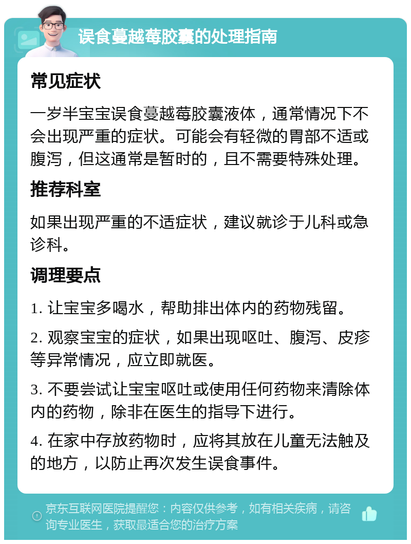 误食蔓越莓胶囊的处理指南 常见症状 一岁半宝宝误食蔓越莓胶囊液体，通常情况下不会出现严重的症状。可能会有轻微的胃部不适或腹泻，但这通常是暂时的，且不需要特殊处理。 推荐科室 如果出现严重的不适症状，建议就诊于儿科或急诊科。 调理要点 1. 让宝宝多喝水，帮助排出体内的药物残留。 2. 观察宝宝的症状，如果出现呕吐、腹泻、皮疹等异常情况，应立即就医。 3. 不要尝试让宝宝呕吐或使用任何药物来清除体内的药物，除非在医生的指导下进行。 4. 在家中存放药物时，应将其放在儿童无法触及的地方，以防止再次发生误食事件。