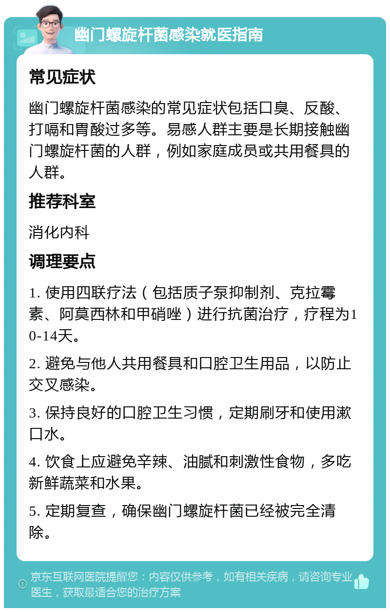 幽门螺旋杆菌感染就医指南 常见症状 幽门螺旋杆菌感染的常见症状包括口臭、反酸、打嗝和胃酸过多等。易感人群主要是长期接触幽门螺旋杆菌的人群，例如家庭成员或共用餐具的人群。 推荐科室 消化内科 调理要点 1. 使用四联疗法（包括质子泵抑制剂、克拉霉素、阿莫西林和甲硝唑）进行抗菌治疗，疗程为10-14天。 2. 避免与他人共用餐具和口腔卫生用品，以防止交叉感染。 3. 保持良好的口腔卫生习惯，定期刷牙和使用漱口水。 4. 饮食上应避免辛辣、油腻和刺激性食物，多吃新鲜蔬菜和水果。 5. 定期复查，确保幽门螺旋杆菌已经被完全清除。