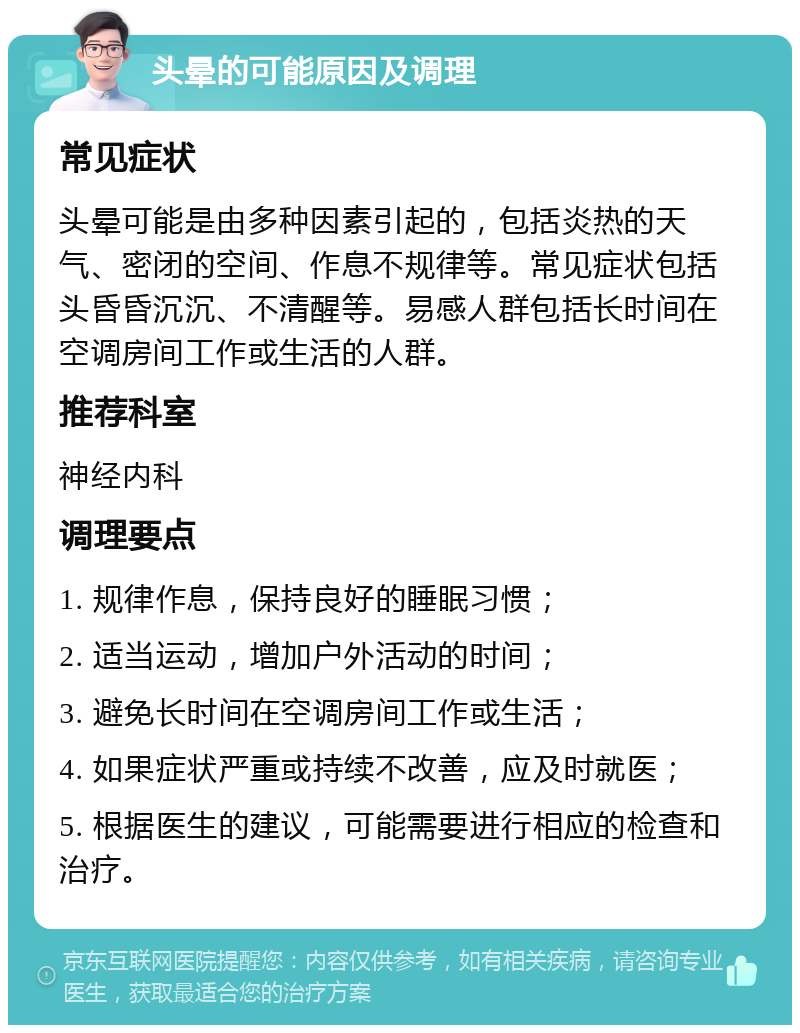 头晕的可能原因及调理 常见症状 头晕可能是由多种因素引起的，包括炎热的天气、密闭的空间、作息不规律等。常见症状包括头昏昏沉沉、不清醒等。易感人群包括长时间在空调房间工作或生活的人群。 推荐科室 神经内科 调理要点 1. 规律作息，保持良好的睡眠习惯； 2. 适当运动，增加户外活动的时间； 3. 避免长时间在空调房间工作或生活； 4. 如果症状严重或持续不改善，应及时就医； 5. 根据医生的建议，可能需要进行相应的检查和治疗。