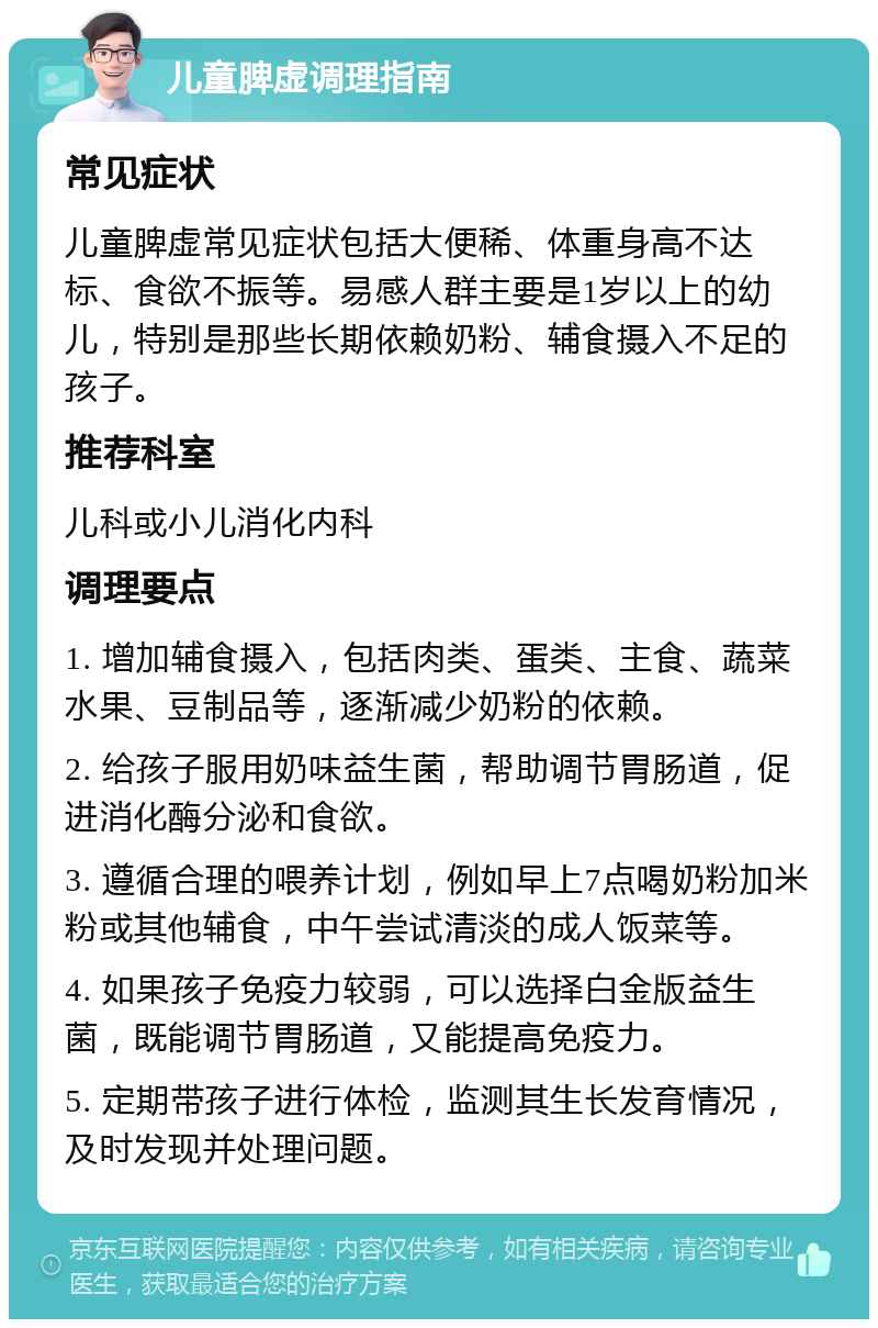 儿童脾虚调理指南 常见症状 儿童脾虚常见症状包括大便稀、体重身高不达标、食欲不振等。易感人群主要是1岁以上的幼儿，特别是那些长期依赖奶粉、辅食摄入不足的孩子。 推荐科室 儿科或小儿消化内科 调理要点 1. 增加辅食摄入，包括肉类、蛋类、主食、蔬菜水果、豆制品等，逐渐减少奶粉的依赖。 2. 给孩子服用奶味益生菌，帮助调节胃肠道，促进消化酶分泌和食欲。 3. 遵循合理的喂养计划，例如早上7点喝奶粉加米粉或其他辅食，中午尝试清淡的成人饭菜等。 4. 如果孩子免疫力较弱，可以选择白金版益生菌，既能调节胃肠道，又能提高免疫力。 5. 定期带孩子进行体检，监测其生长发育情况，及时发现并处理问题。