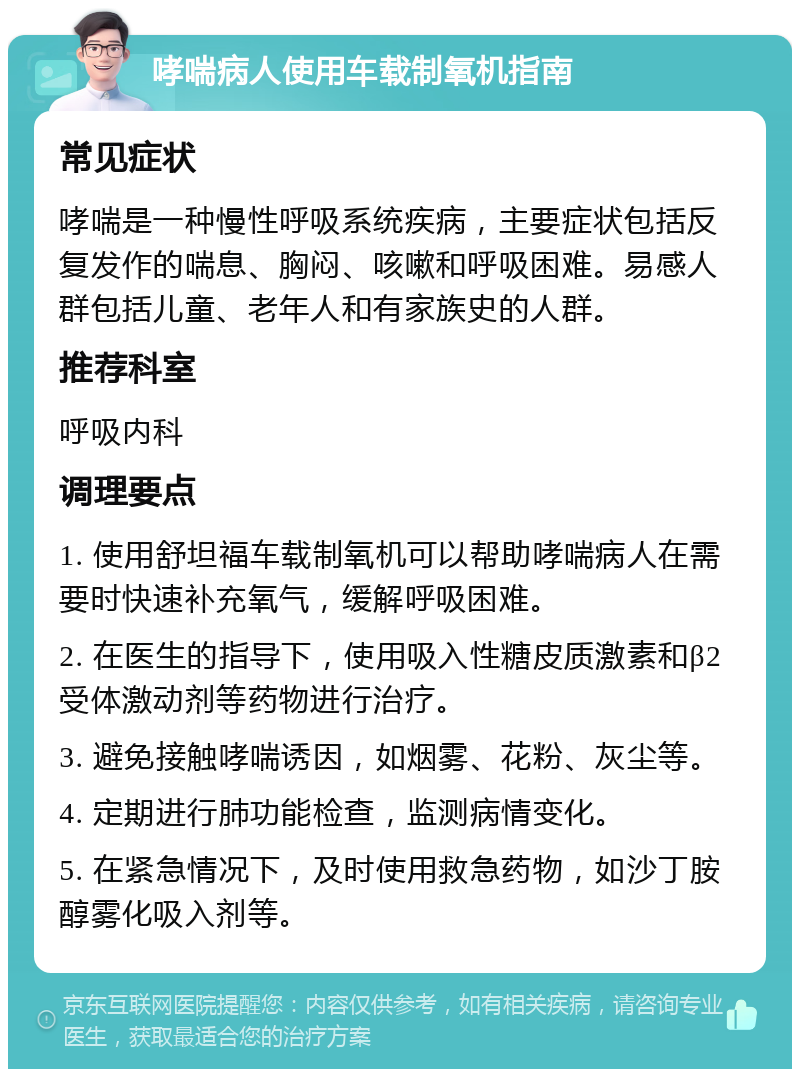 哮喘病人使用车载制氧机指南 常见症状 哮喘是一种慢性呼吸系统疾病，主要症状包括反复发作的喘息、胸闷、咳嗽和呼吸困难。易感人群包括儿童、老年人和有家族史的人群。 推荐科室 呼吸内科 调理要点 1. 使用舒坦福车载制氧机可以帮助哮喘病人在需要时快速补充氧气，缓解呼吸困难。 2. 在医生的指导下，使用吸入性糖皮质激素和β2受体激动剂等药物进行治疗。 3. 避免接触哮喘诱因，如烟雾、花粉、灰尘等。 4. 定期进行肺功能检查，监测病情变化。 5. 在紧急情况下，及时使用救急药物，如沙丁胺醇雾化吸入剂等。