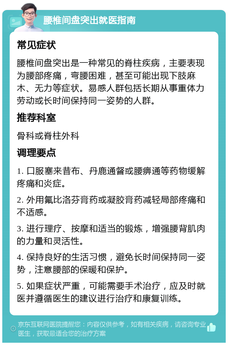 腰椎间盘突出就医指南 常见症状 腰椎间盘突出是一种常见的脊柱疾病，主要表现为腰部疼痛，弯腰困难，甚至可能出现下肢麻木、无力等症状。易感人群包括长期从事重体力劳动或长时间保持同一姿势的人群。 推荐科室 骨科或脊柱外科 调理要点 1. 口服塞来昔布、丹鹿通督或腰痹通等药物缓解疼痛和炎症。 2. 外用氟比洛芬膏药或凝胶膏药减轻局部疼痛和不适感。 3. 进行理疗、按摩和适当的锻炼，增强腰背肌肉的力量和灵活性。 4. 保持良好的生活习惯，避免长时间保持同一姿势，注意腰部的保暖和保护。 5. 如果症状严重，可能需要手术治疗，应及时就医并遵循医生的建议进行治疗和康复训练。