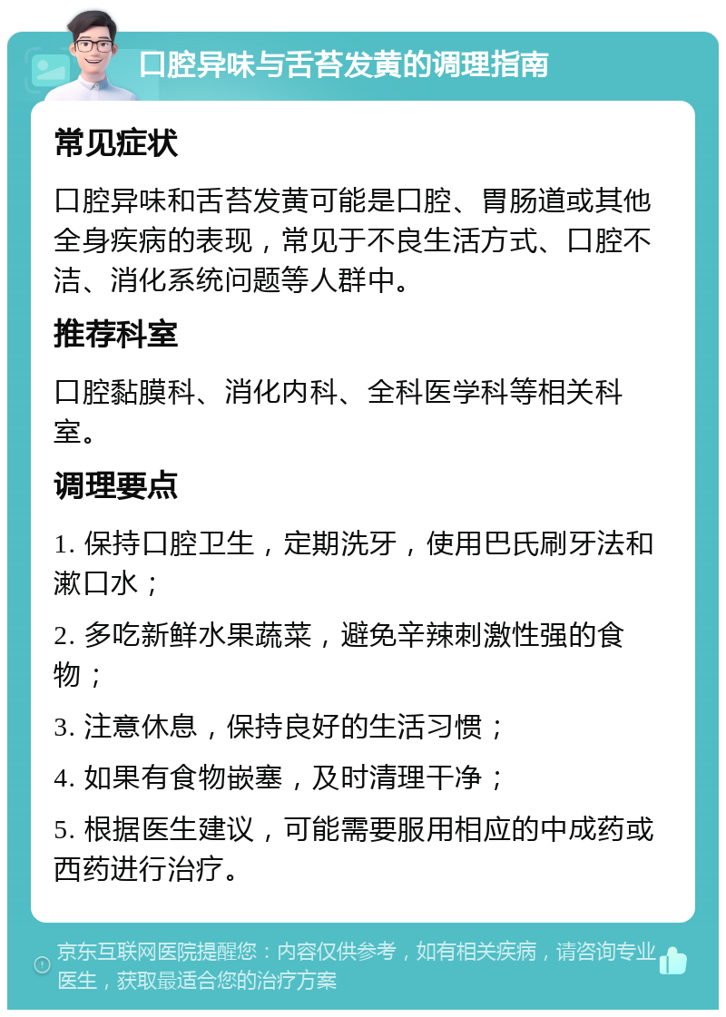 口腔异味与舌苔发黄的调理指南 常见症状 口腔异味和舌苔发黄可能是口腔、胃肠道或其他全身疾病的表现，常见于不良生活方式、口腔不洁、消化系统问题等人群中。 推荐科室 口腔黏膜科、消化内科、全科医学科等相关科室。 调理要点 1. 保持口腔卫生，定期洗牙，使用巴氏刷牙法和漱口水； 2. 多吃新鲜水果蔬菜，避免辛辣刺激性强的食物； 3. 注意休息，保持良好的生活习惯； 4. 如果有食物嵌塞，及时清理干净； 5. 根据医生建议，可能需要服用相应的中成药或西药进行治疗。