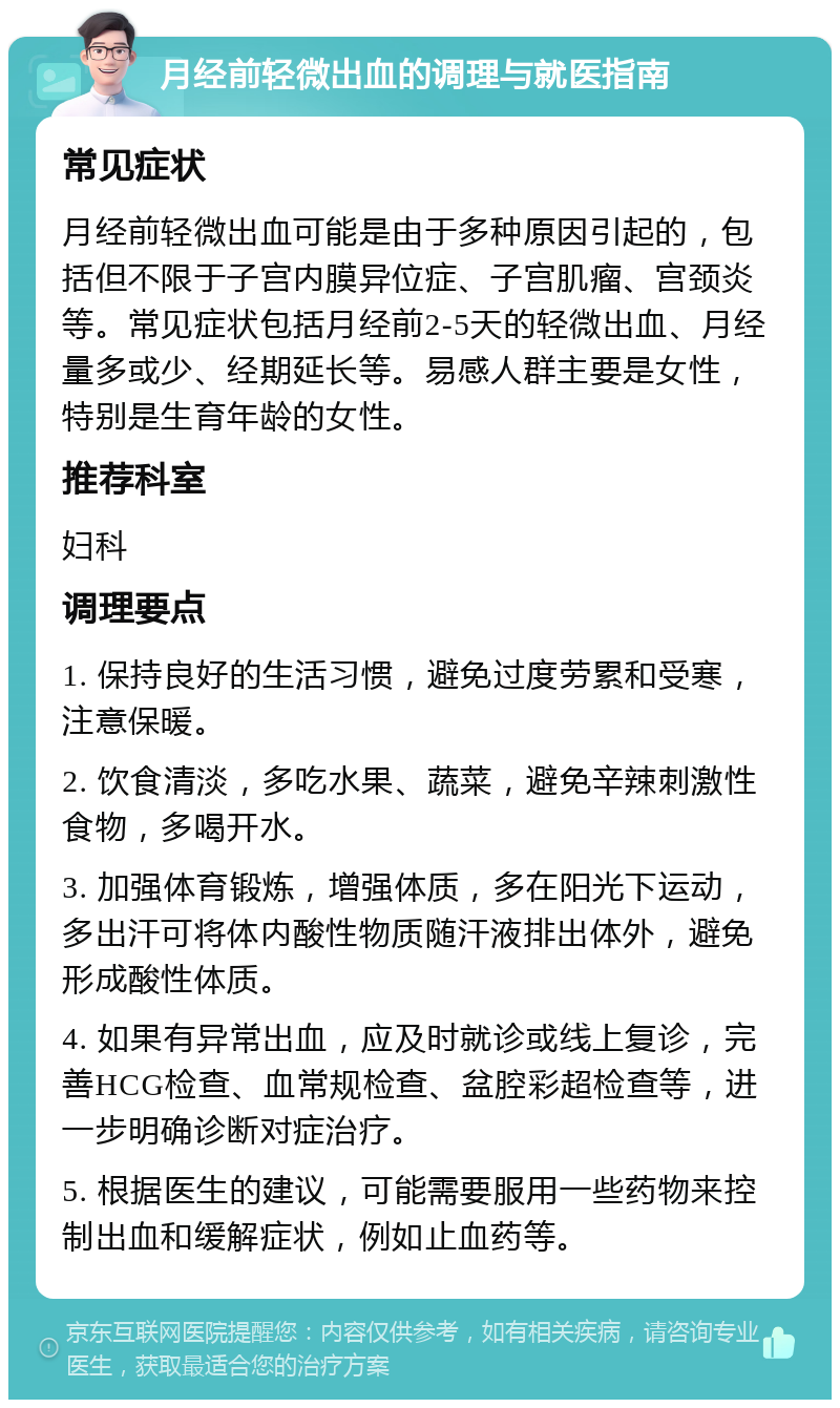 月经前轻微出血的调理与就医指南 常见症状 月经前轻微出血可能是由于多种原因引起的，包括但不限于子宫内膜异位症、子宫肌瘤、宫颈炎等。常见症状包括月经前2-5天的轻微出血、月经量多或少、经期延长等。易感人群主要是女性，特别是生育年龄的女性。 推荐科室 妇科 调理要点 1. 保持良好的生活习惯，避免过度劳累和受寒，注意保暖。 2. 饮食清淡，多吃水果、蔬菜，避免辛辣刺激性食物，多喝开水。 3. 加强体育锻炼，增强体质，多在阳光下运动，多出汗可将体内酸性物质随汗液排出体外，避免形成酸性体质。 4. 如果有异常出血，应及时就诊或线上复诊，完善HCG检查、血常规检查、盆腔彩超检查等，进一步明确诊断对症治疗。 5. 根据医生的建议，可能需要服用一些药物来控制出血和缓解症状，例如止血药等。