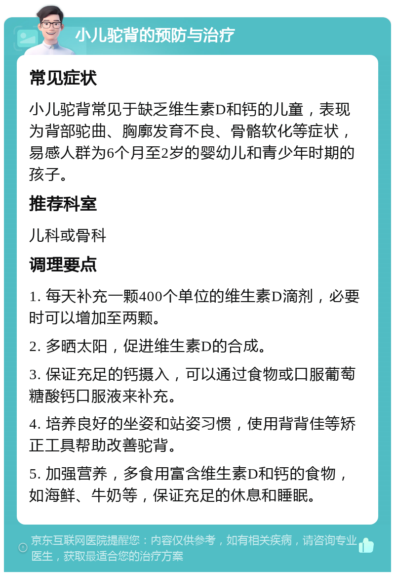 小儿驼背的预防与治疗 常见症状 小儿驼背常见于缺乏维生素D和钙的儿童，表现为背部驼曲、胸廓发育不良、骨骼软化等症状，易感人群为6个月至2岁的婴幼儿和青少年时期的孩子。 推荐科室 儿科或骨科 调理要点 1. 每天补充一颗400个单位的维生素D滴剂，必要时可以增加至两颗。 2. 多晒太阳，促进维生素D的合成。 3. 保证充足的钙摄入，可以通过食物或口服葡萄糖酸钙口服液来补充。 4. 培养良好的坐姿和站姿习惯，使用背背佳等矫正工具帮助改善驼背。 5. 加强营养，多食用富含维生素D和钙的食物，如海鲜、牛奶等，保证充足的休息和睡眠。