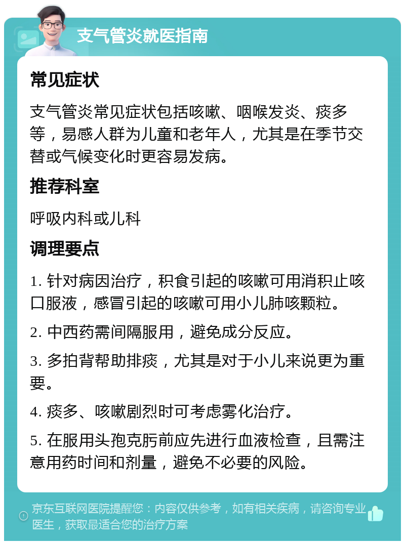 支气管炎就医指南 常见症状 支气管炎常见症状包括咳嗽、咽喉发炎、痰多等，易感人群为儿童和老年人，尤其是在季节交替或气候变化时更容易发病。 推荐科室 呼吸内科或儿科 调理要点 1. 针对病因治疗，积食引起的咳嗽可用消积止咳口服液，感冒引起的咳嗽可用小儿肺咳颗粒。 2. 中西药需间隔服用，避免成分反应。 3. 多拍背帮助排痰，尤其是对于小儿来说更为重要。 4. 痰多、咳嗽剧烈时可考虑雾化治疗。 5. 在服用头孢克肟前应先进行血液检查，且需注意用药时间和剂量，避免不必要的风险。