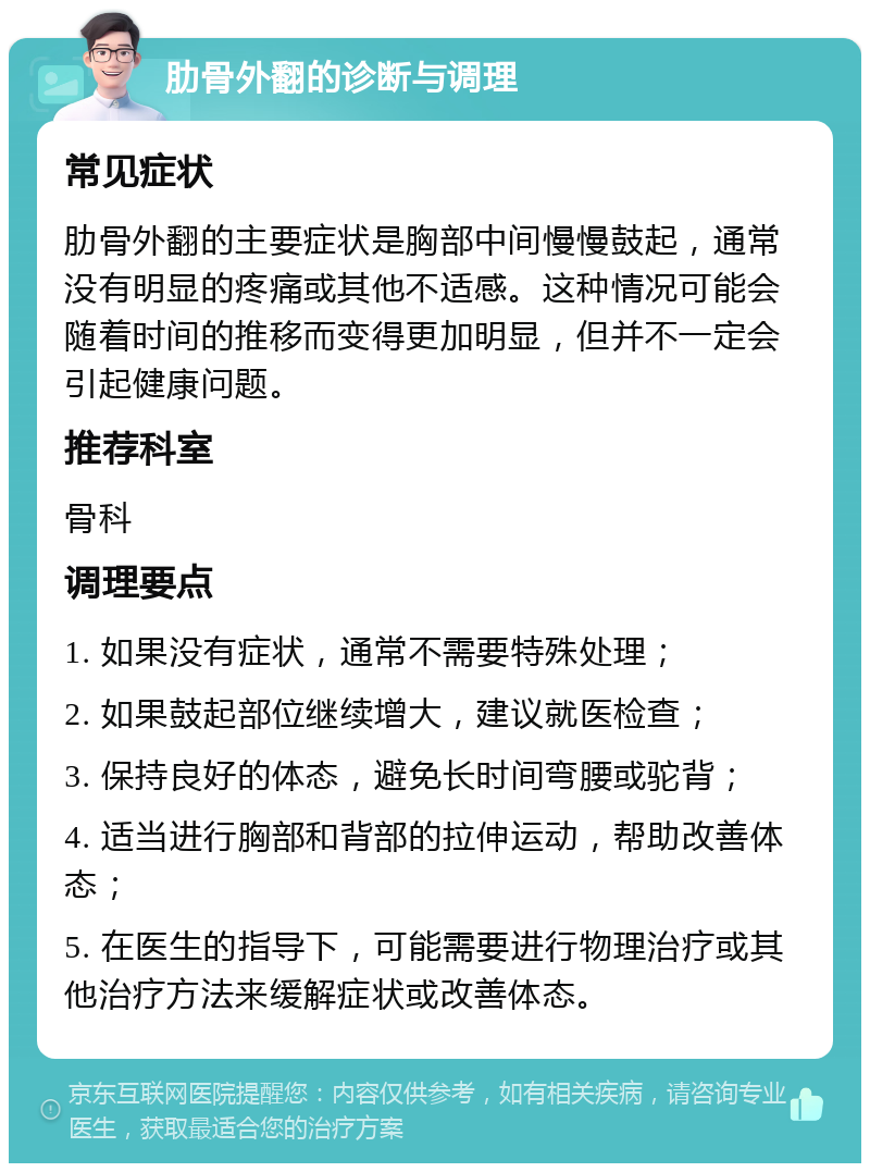 肋骨外翻的诊断与调理 常见症状 肋骨外翻的主要症状是胸部中间慢慢鼓起，通常没有明显的疼痛或其他不适感。这种情况可能会随着时间的推移而变得更加明显，但并不一定会引起健康问题。 推荐科室 骨科 调理要点 1. 如果没有症状，通常不需要特殊处理； 2. 如果鼓起部位继续增大，建议就医检查； 3. 保持良好的体态，避免长时间弯腰或驼背； 4. 适当进行胸部和背部的拉伸运动，帮助改善体态； 5. 在医生的指导下，可能需要进行物理治疗或其他治疗方法来缓解症状或改善体态。