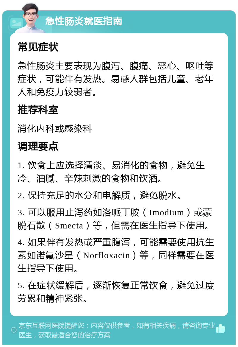 急性肠炎就医指南 常见症状 急性肠炎主要表现为腹泻、腹痛、恶心、呕吐等症状，可能伴有发热。易感人群包括儿童、老年人和免疫力较弱者。 推荐科室 消化内科或感染科 调理要点 1. 饮食上应选择清淡、易消化的食物，避免生冷、油腻、辛辣刺激的食物和饮酒。 2. 保持充足的水分和电解质，避免脱水。 3. 可以服用止泻药如洛哌丁胺（Imodium）或蒙脱石散（Smecta）等，但需在医生指导下使用。 4. 如果伴有发热或严重腹泻，可能需要使用抗生素如诺氟沙星（Norfloxacin）等，同样需要在医生指导下使用。 5. 在症状缓解后，逐渐恢复正常饮食，避免过度劳累和精神紧张。